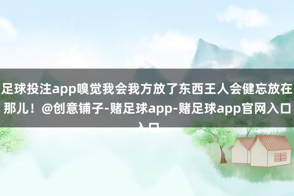 足球投注app嗅觉我会我方放了东西王人会健忘放在那儿！@创意铺子-赌足球app-赌足球app官网入口