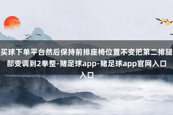 买球下单平台然后保持前排座椅位置不变把第二排腿部变调到2拳整-赌足球app-赌足球app官网入口