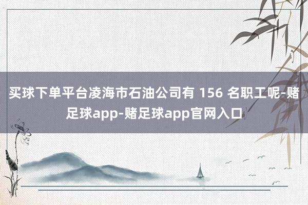 买球下单平台凌海市石油公司有 156 名职工呢-赌足球app-赌足球app官网入口