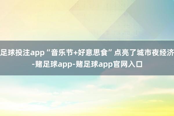 足球投注app“音乐节+好意思食”点亮了城市夜经济-赌足球app-赌足球app官网入口