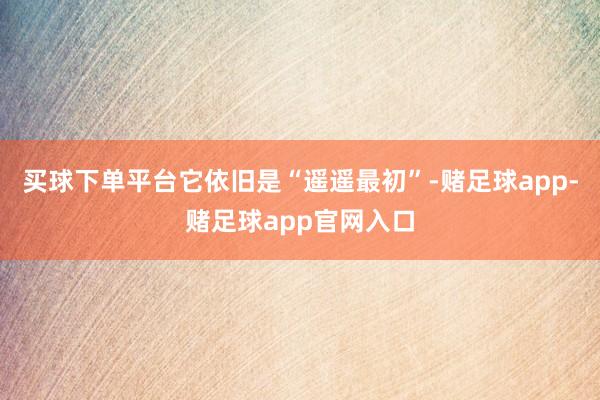 买球下单平台它依旧是“遥遥最初”-赌足球app-赌足球app官网入口