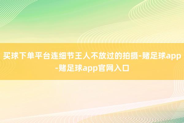 买球下单平台连细节王人不放过的拍摄-赌足球app-赌足球app官网入口