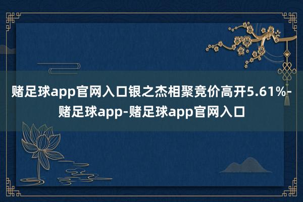 赌足球app官网入口银之杰相聚竞价高开5.61%-赌足球app-赌足球app官网入口