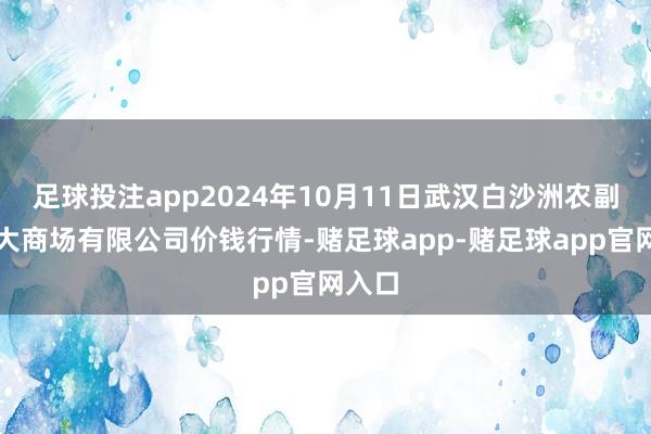 足球投注app2024年10月11日武汉白沙洲农副居品大商场有限公司价钱行情-赌足球app-赌足球app官网入口