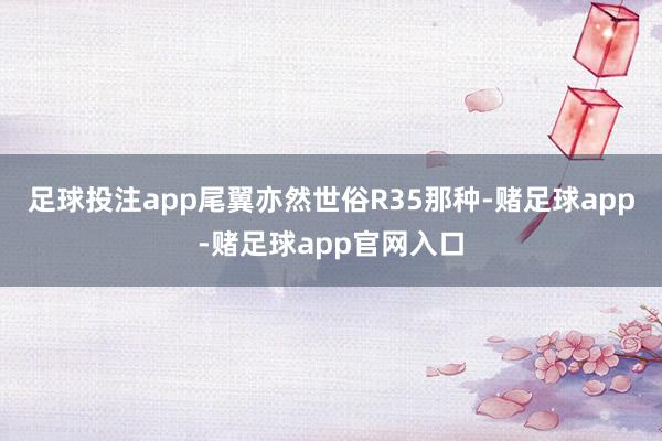 足球投注app尾翼亦然世俗R35那种-赌足球app-赌足球app官网入口