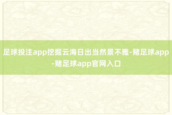 足球投注app挖掘云海日出当然景不雅-赌足球app-赌足球app官网入口