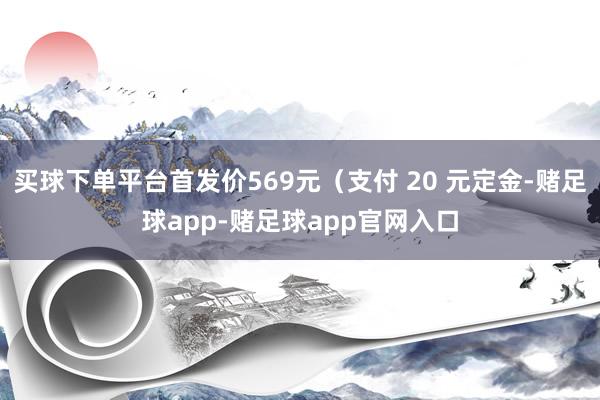 买球下单平台首发价569元（支付 20 元定金-赌足球app-赌足球app官网入口