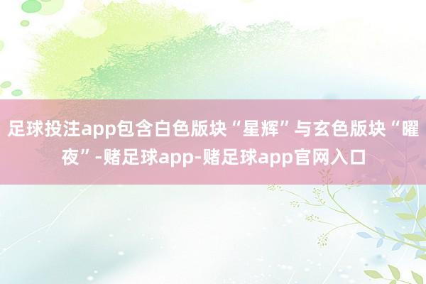 足球投注app包含白色版块“星辉”与玄色版块“曜夜”-赌足球app-赌足球app官网入口