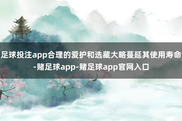 足球投注app合理的爱护和选藏大略蔓延其使用寿命-赌足球app-赌足球app官网入口