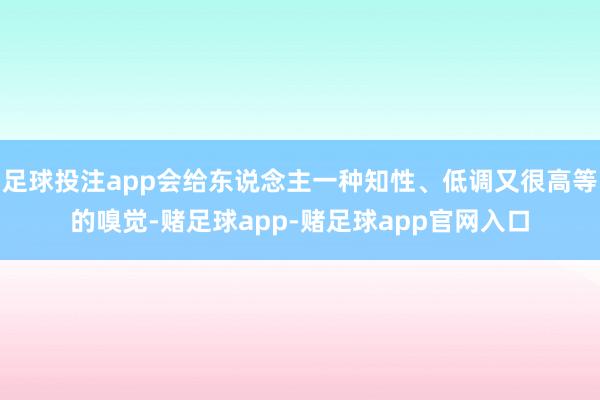 足球投注app会给东说念主一种知性、低调又很高等的嗅觉-赌足球app-赌足球app官网入口