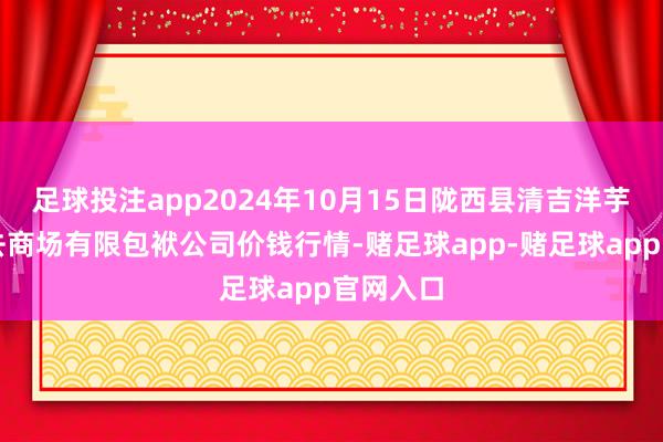 足球投注app2024年10月15日陇西县清吉洋芋批发来去商场有限包袱公司价钱行情-赌足球app-赌足球app官网入口