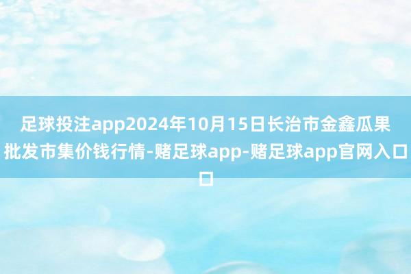 足球投注app2024年10月15日长治市金鑫瓜果批发市集价钱行情-赌足球app-赌足球app官网入口