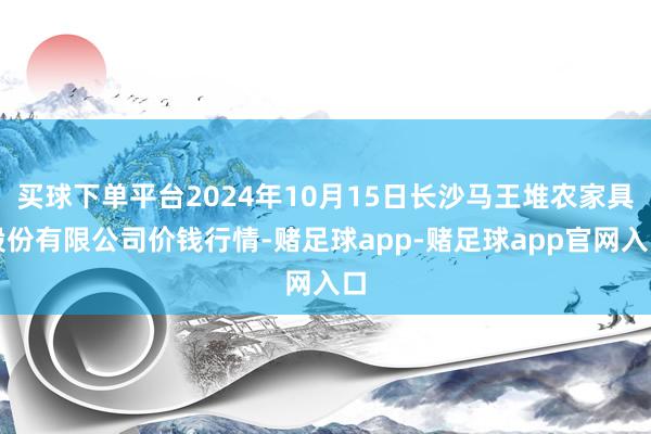 买球下单平台2024年10月15日长沙马王堆农家具股份有限公司价钱行情-赌足球app-赌足球app官网入口