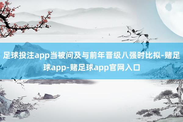 足球投注app当被问及与前年晋级八强时比拟-赌足球app-赌足球app官网入口