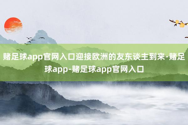 赌足球app官网入口迎接欧洲的友东谈主到来-赌足球app-赌足球app官网入口