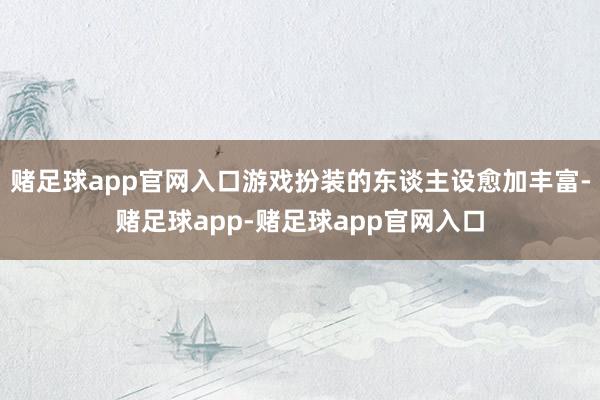 赌足球app官网入口游戏扮装的东谈主设愈加丰富-赌足球app-赌足球app官网入口